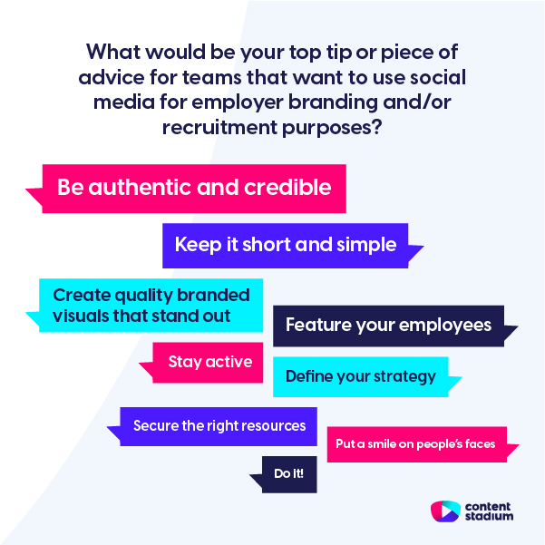 Answers to the question what would be your top tip for teams that want to use social media for employer branding and/or recruitment? Including be authentic, keep it short and create quality visuals.
